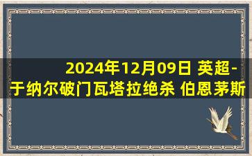 2024年12月09日 英超-于纳尔破门瓦塔拉绝杀 伯恩茅斯2-1逆转伊普斯维奇